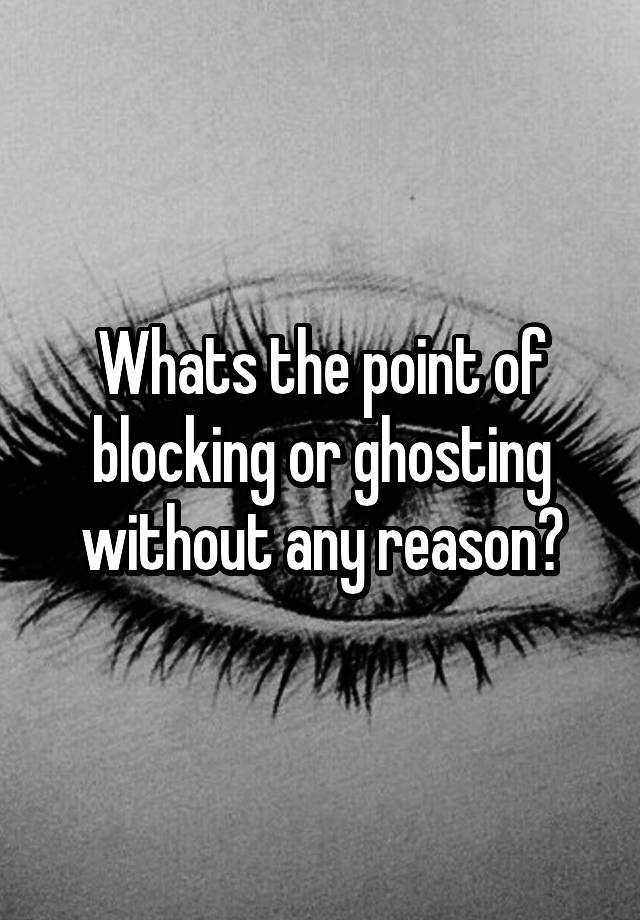 Whats the point of blocking or ghosting without any reason?