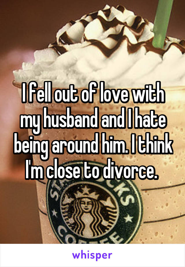 I fell out of love with my husband and I hate being around him. I think I'm close to divorce. 