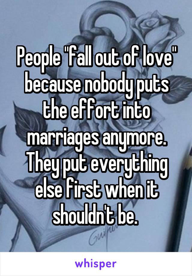 People "fall out of love" because nobody puts the effort into marriages anymore. They put everything else first when it shouldn't be. 