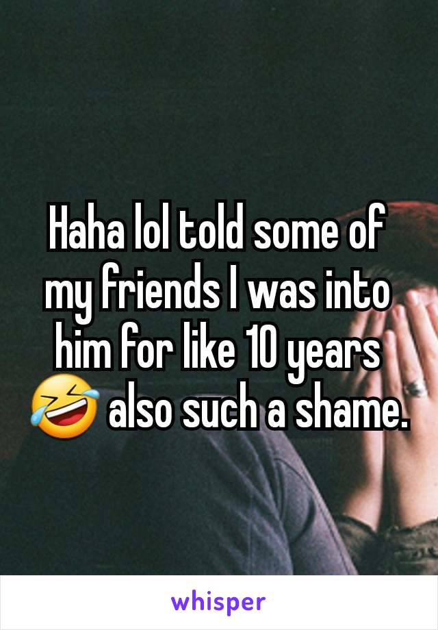 Haha lol told some of my friends I was into him for like 10 years 🤣 also such a shame.