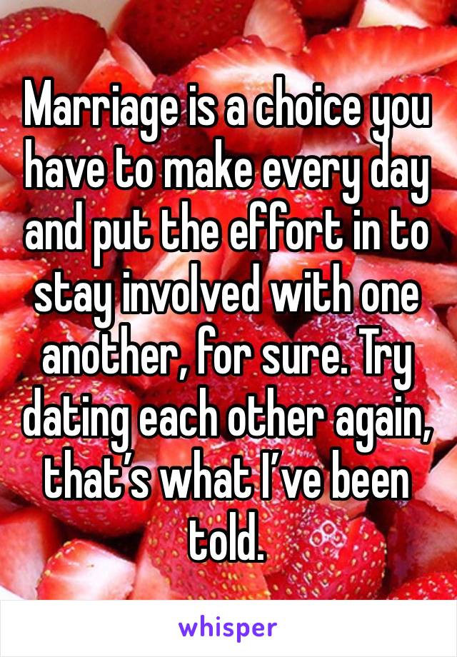 Marriage is a choice you have to make every day and put the effort in to stay involved with one another, for sure. Try dating each other again, that’s what I’ve been told. 