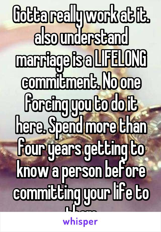 Gotta really work at it. also understand marriage is a LIFELONG commitment. No one forcing you to do it here. Spend more than four years getting to know a person before committing your life to them