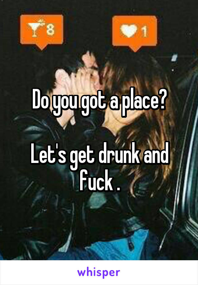 Do you got a place?

Let's get drunk and fuck .