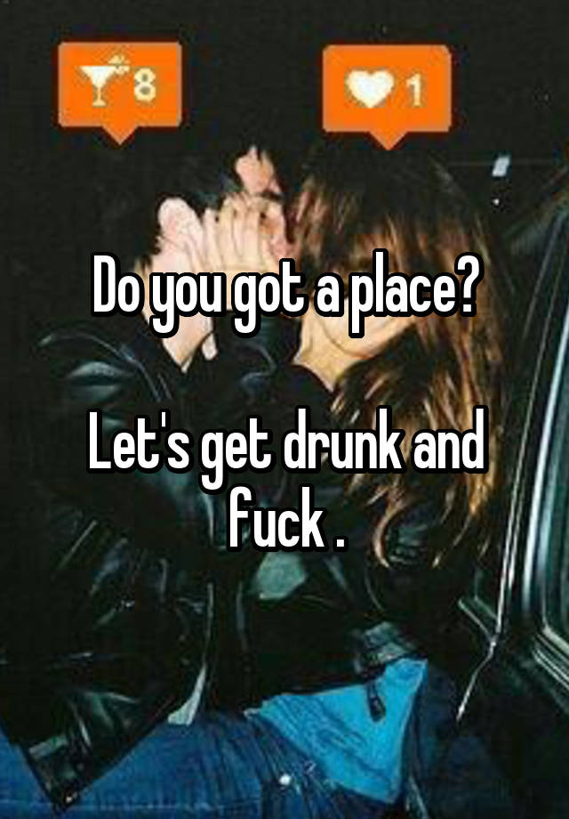 Do you got a place?

Let's get drunk and fuck .