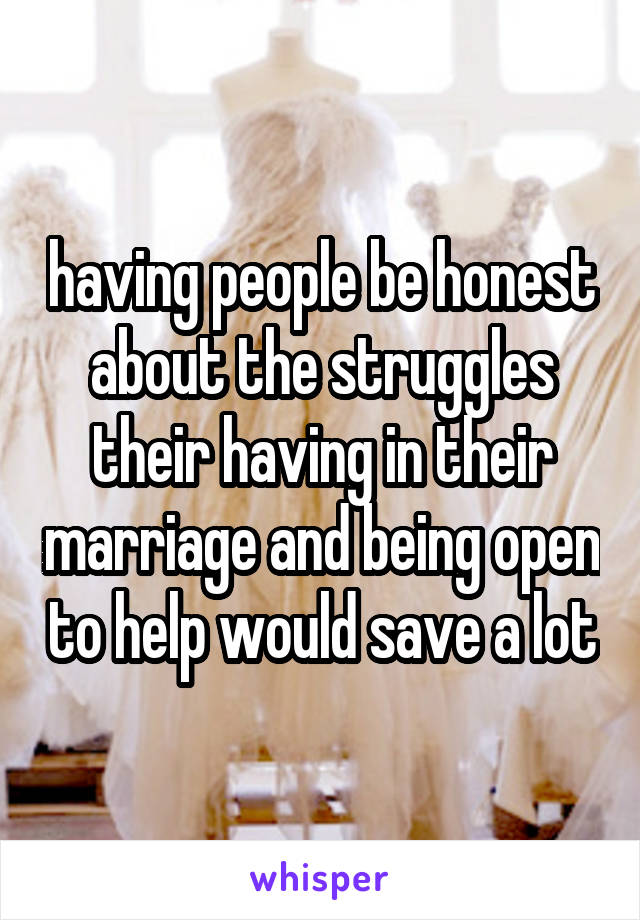 having people be honest about the struggles their having in their marriage and being open to help would save a lot