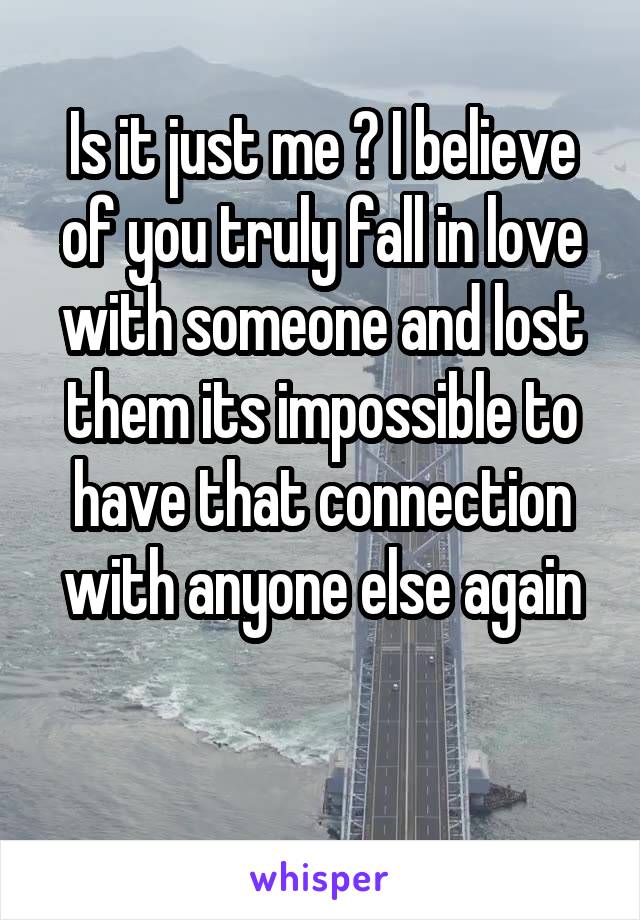 Is it just me ? I believe of you truly fall in love with someone and lost them its impossible to have that connection with anyone else again

