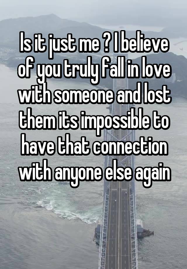 Is it just me ? I believe of you truly fall in love with someone and lost them its impossible to have that connection with anyone else again

