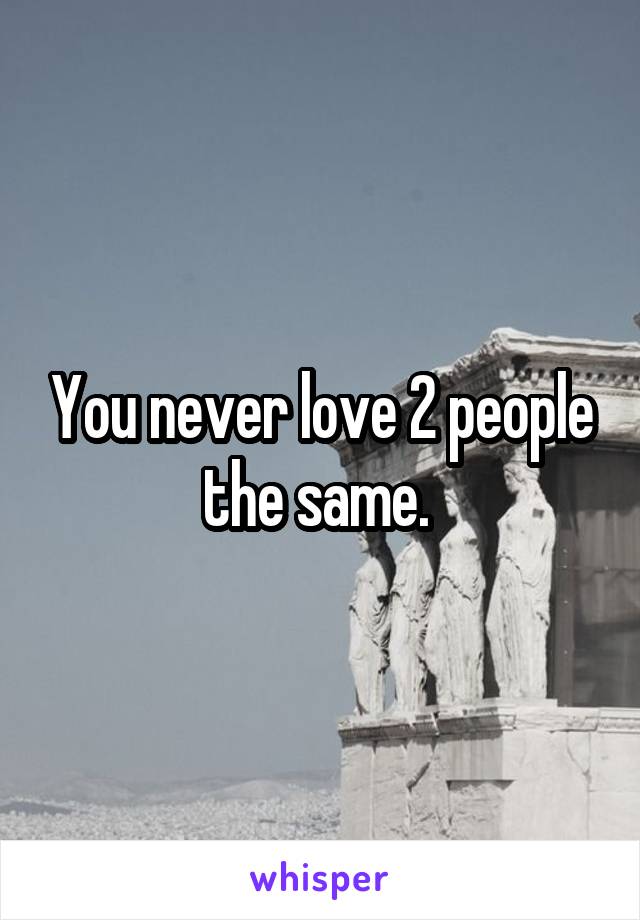 You never love 2 people the same. 