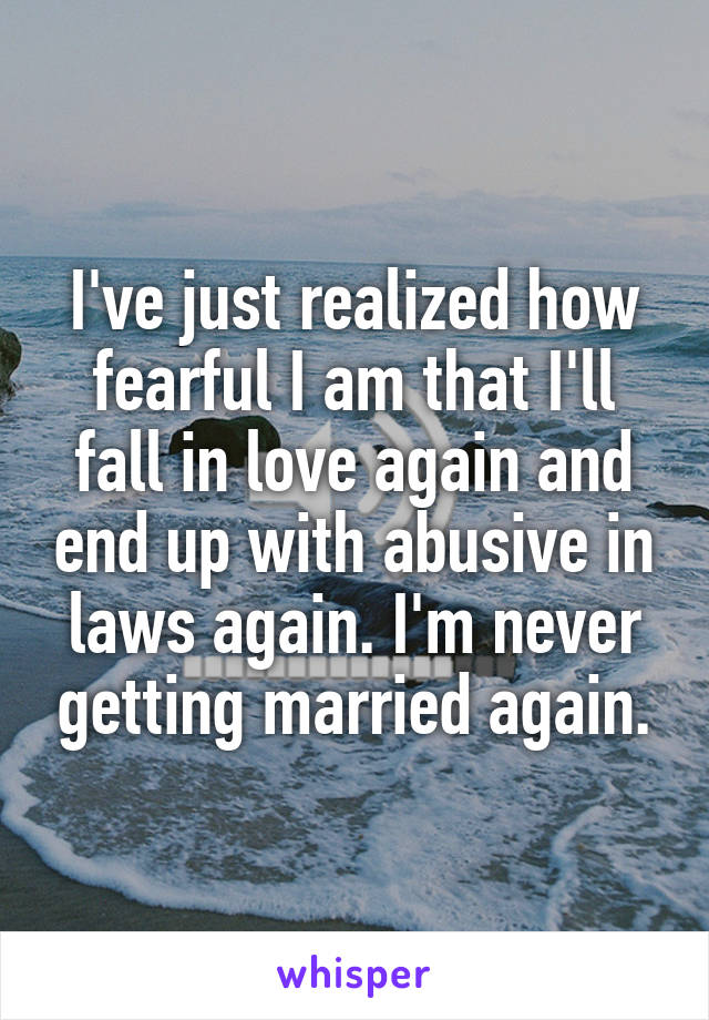 I've just realized how fearful I am that I'll fall in love again and end up with abusive in laws again. I'm never getting married again.