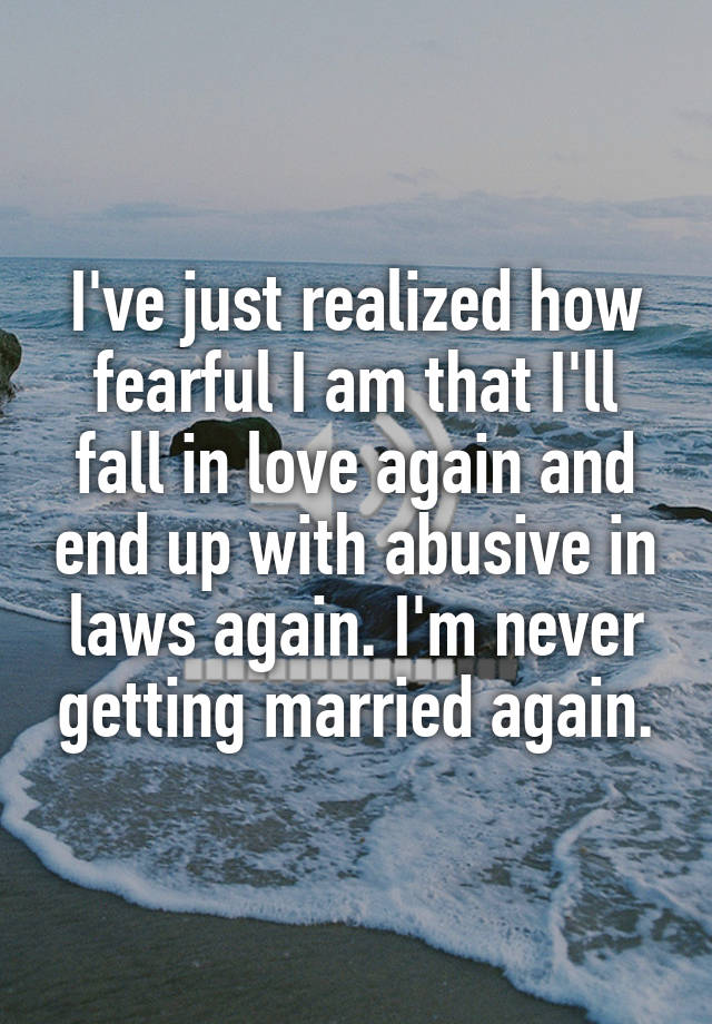 I've just realized how fearful I am that I'll fall in love again and end up with abusive in laws again. I'm never getting married again.