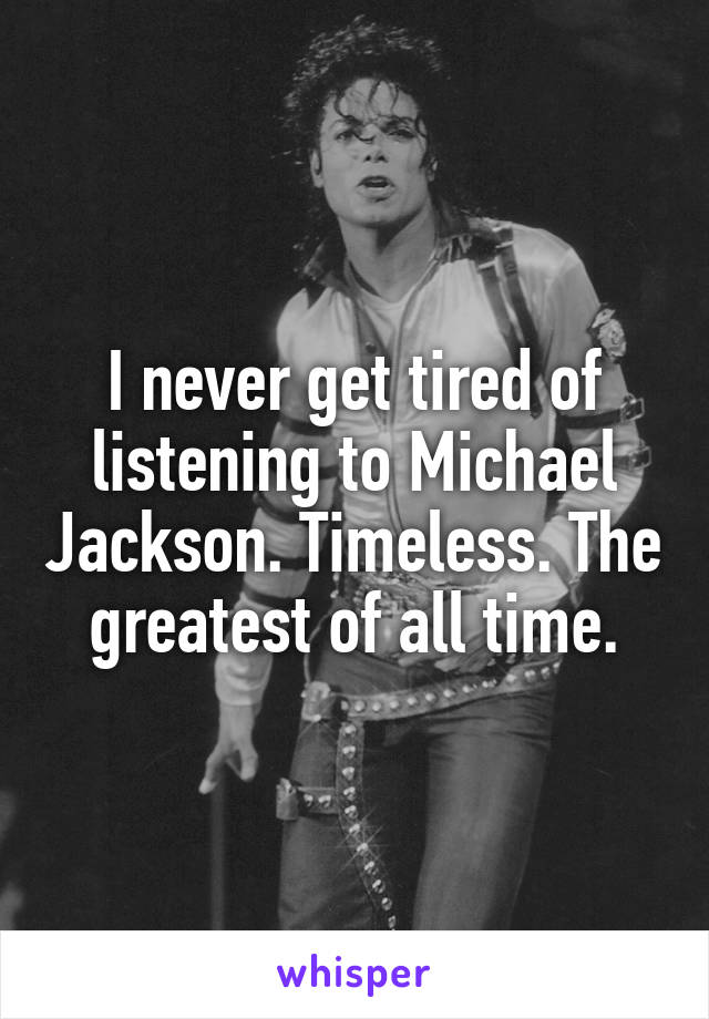 I never get tired of listening to Michael Jackson. Timeless. The greatest of all time.