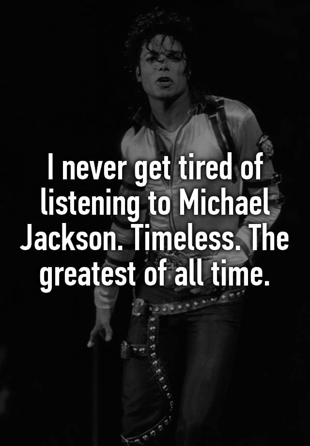 I never get tired of listening to Michael Jackson. Timeless. The greatest of all time.