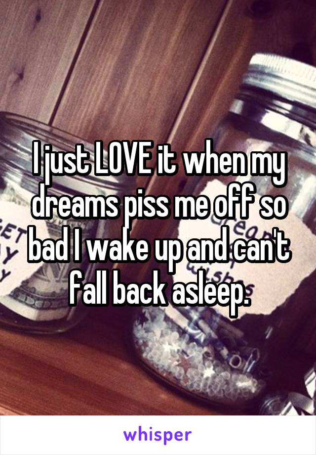 I just LOVE it when my dreams piss me off so bad I wake up and can't fall back asleep.