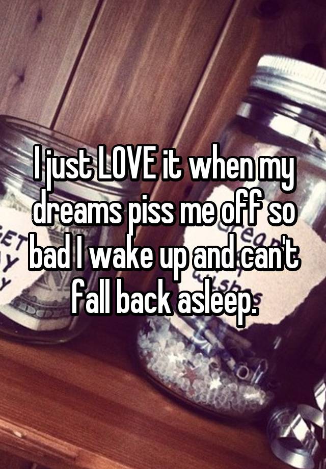 I just LOVE it when my dreams piss me off so bad I wake up and can't fall back asleep.