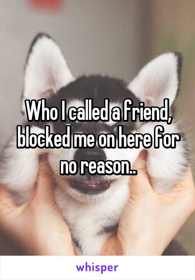 Who I called a friend, blocked me on here for no reason..