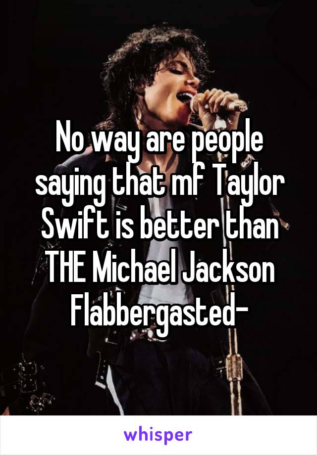 No way are people saying that mf Taylor Swift is better than THE Michael Jackson
Flabbergasted-