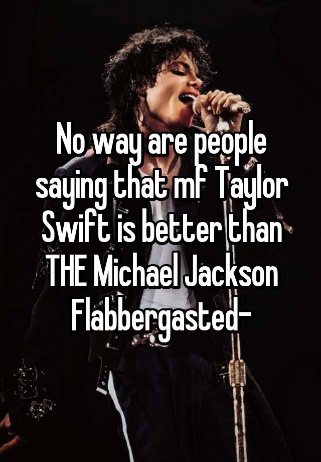 No way are people saying that mf Taylor Swift is better than THE Michael Jackson
Flabbergasted-