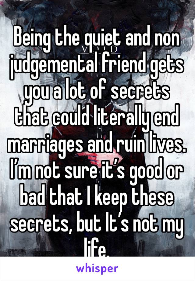 Being the quiet and non judgemental friend gets you a lot of secrets that could literally end marriages and ruin lives. I’m not sure it’s good or bad that I keep these secrets, but It’s not my life.  