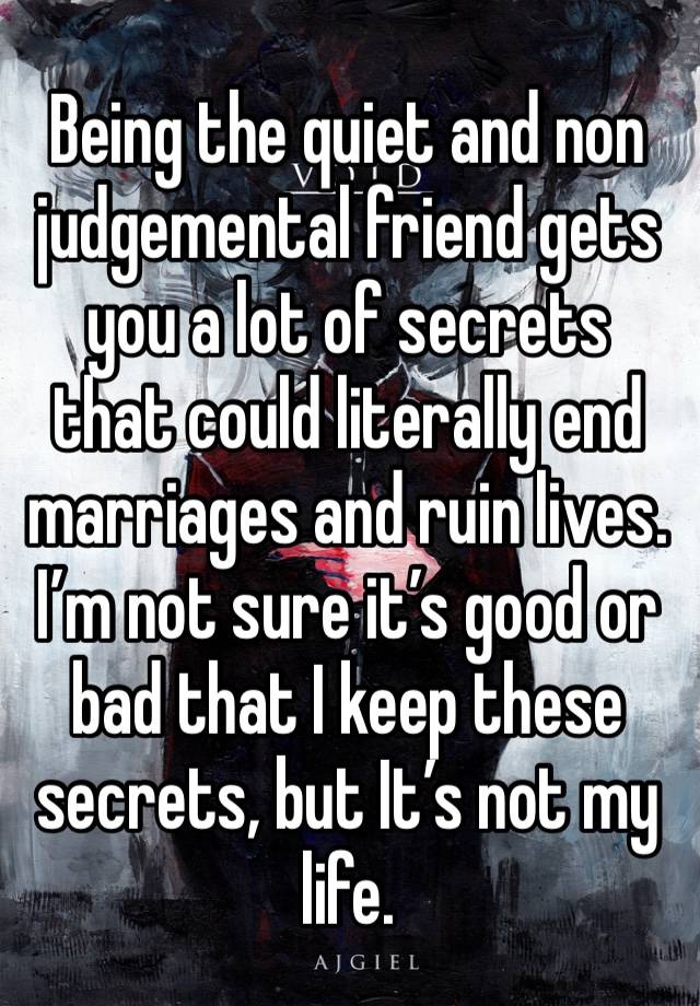 Being the quiet and non judgemental friend gets you a lot of secrets that could literally end marriages and ruin lives. I’m not sure it’s good or bad that I keep these secrets, but It’s not my life.  