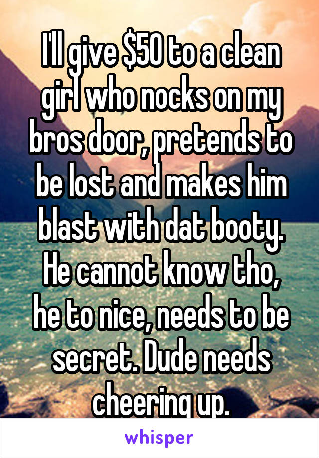 I'll give $50 to a clean girl who nocks on my bros door, pretends to be lost and makes him blast with dat booty.
He cannot know tho, he to nice, needs to be secret. Dude needs cheering up.