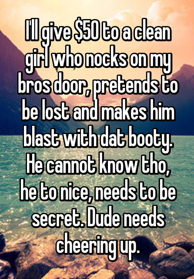 I'll give $50 to a clean girl who nocks on my bros door, pretends to be lost and makes him blast with dat booty.
He cannot know tho, he to nice, needs to be secret. Dude needs cheering up.