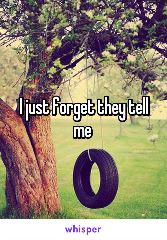 I just forget they tell me 