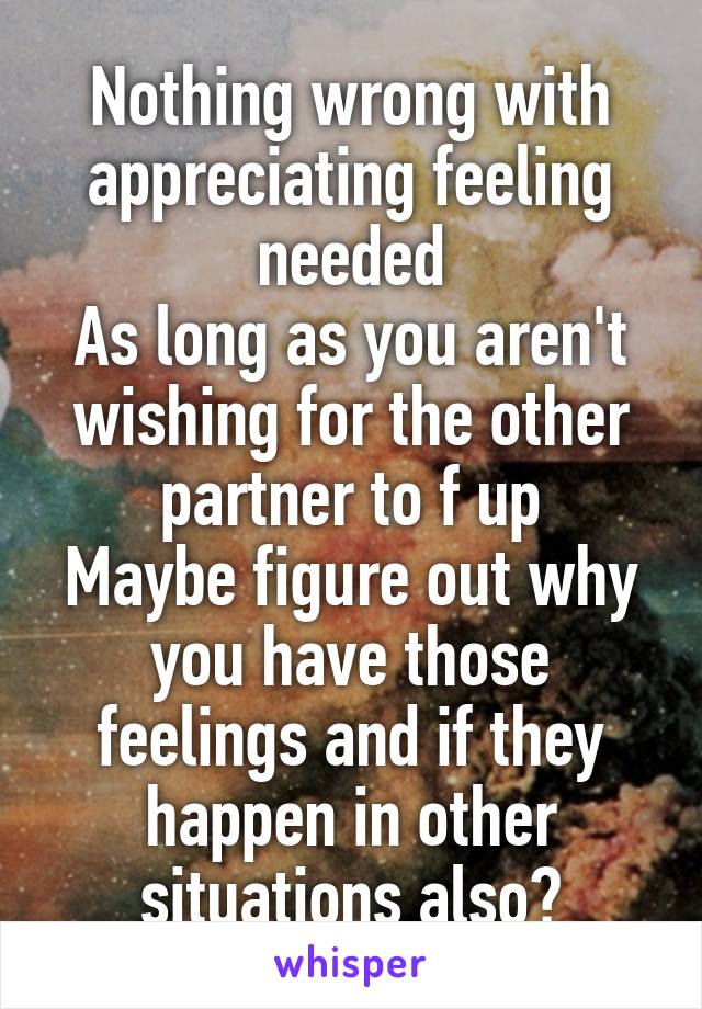 Nothing wrong with appreciating feeling needed
As long as you aren't wishing for the other partner to f up
Maybe figure out why you have those feelings and if they happen in other situations also?