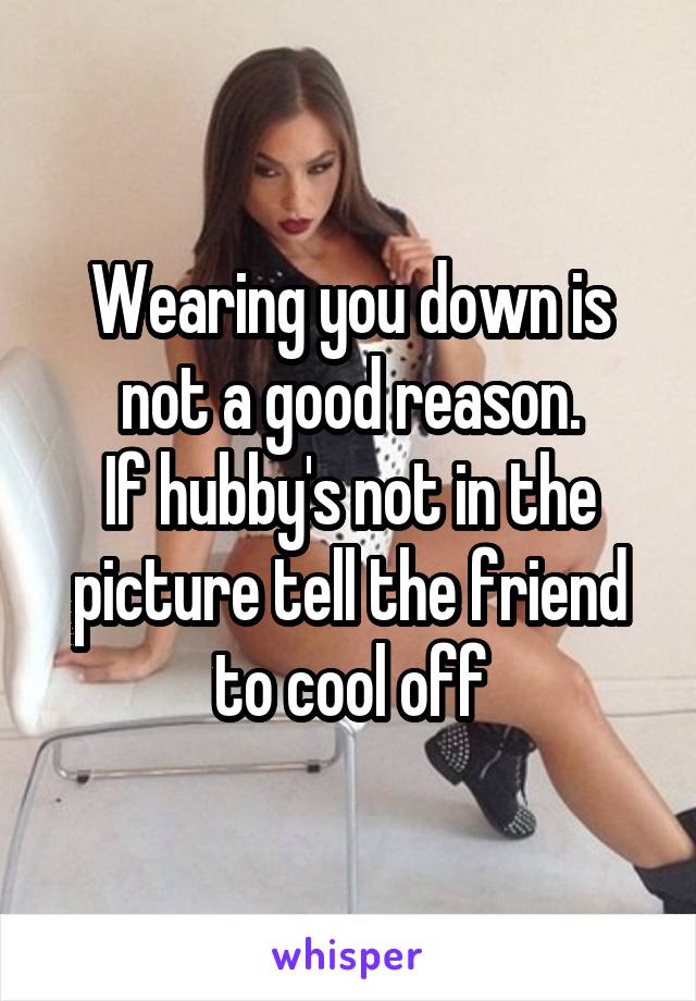 Wearing you down is not a good reason.
If hubby's not in the picture tell the friend to cool off