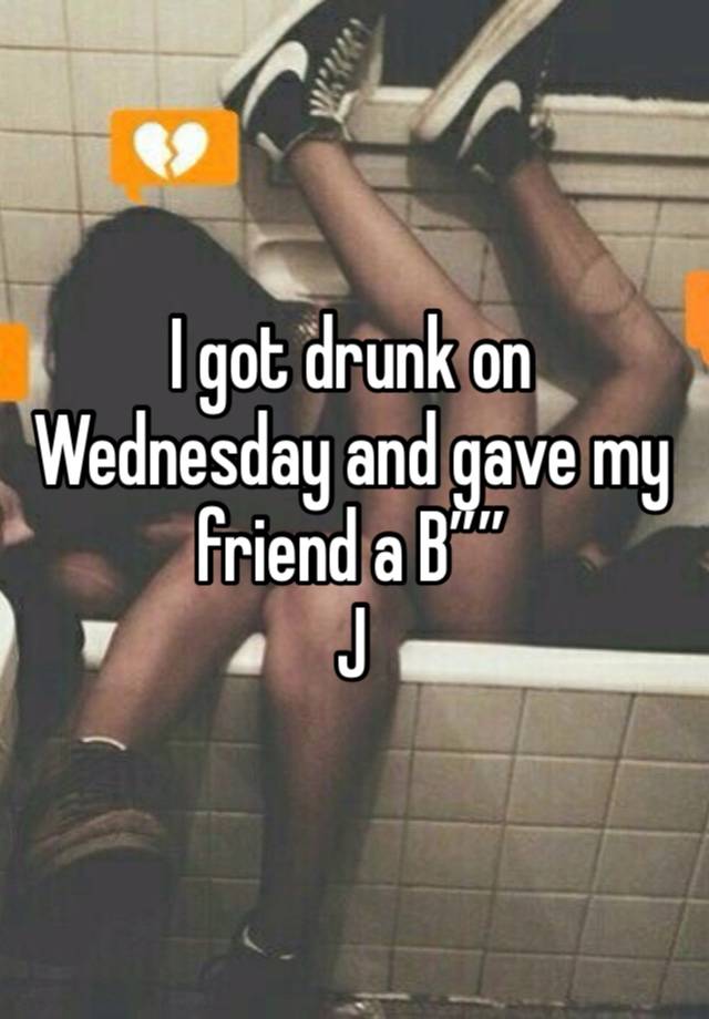 I got drunk on Wednesday and gave my friend a B””
J