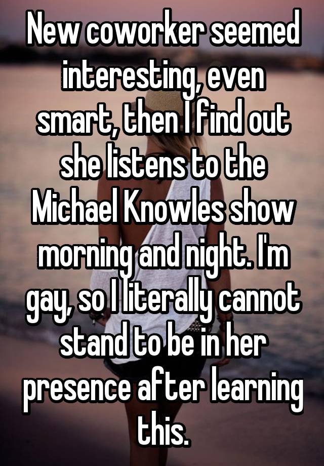 New coworker seemed interesting, even smart, then I find out she listens to the Michael Knowles show morning and night. I'm gay, so I literally cannot stand to be in her presence after learning this.