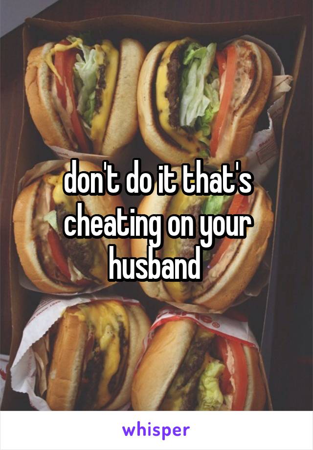 don't do it that's cheating on your husband 