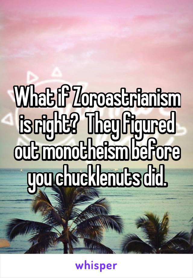 What if Zoroastrianism is right?  They figured out monotheism before you chucklenuts did.