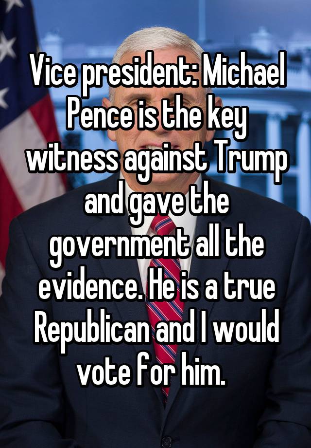 Vice president: Michael Pence is the key witness against Trump and gave the government all the evidence. He is a true Republican and I would vote for him.  