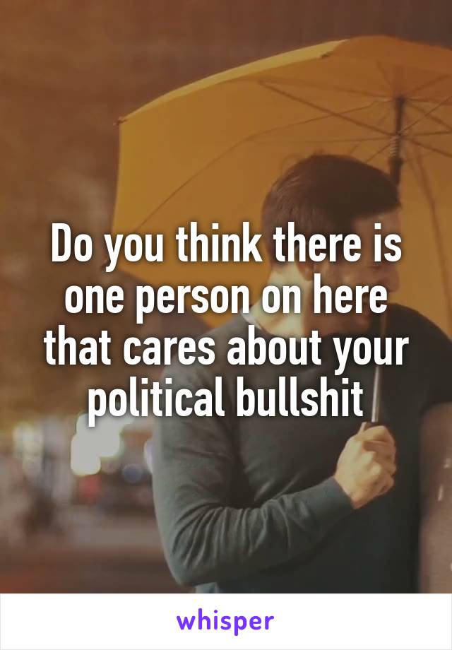 Do you think there is one person on here that cares about your political bullshit