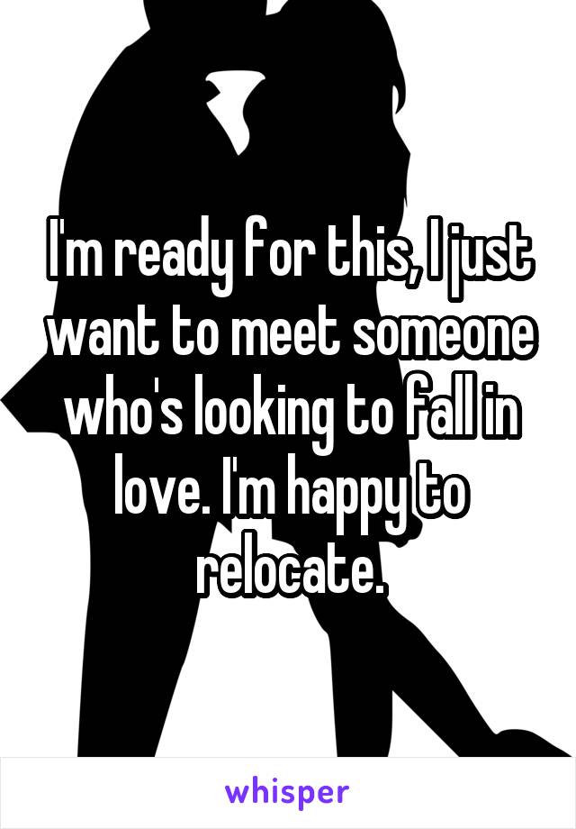 I'm ready for this, I just want to meet someone who's looking to fall in love. I'm happy to relocate.