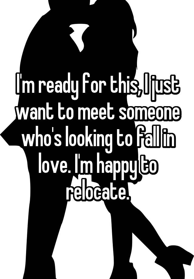 I'm ready for this, I just want to meet someone who's looking to fall in love. I'm happy to relocate.