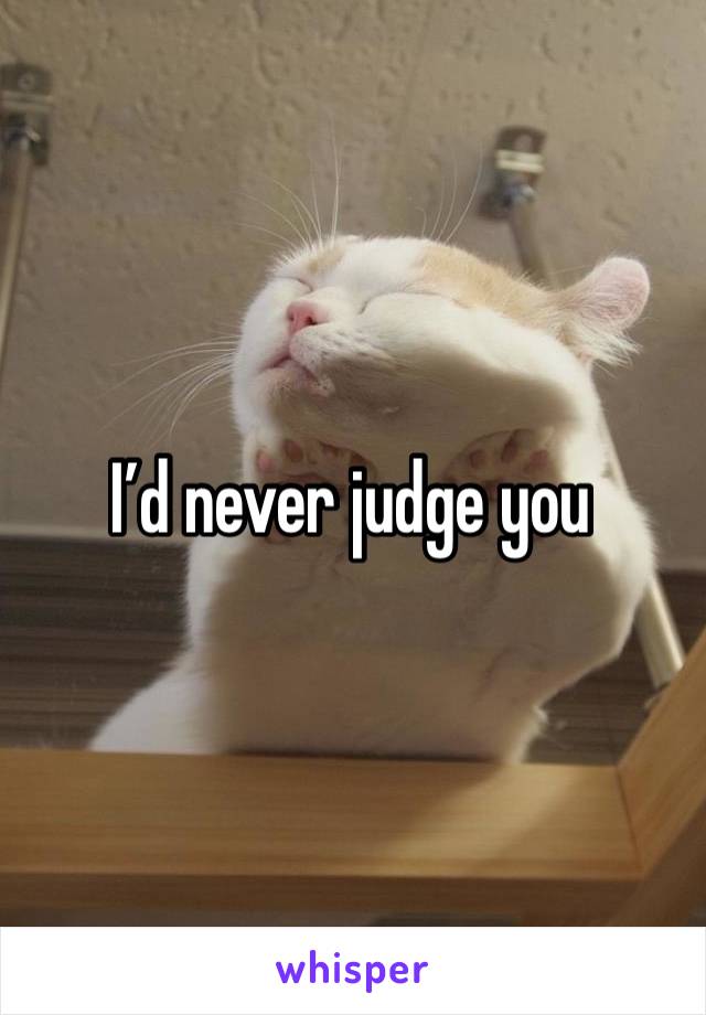 I’d never judge you