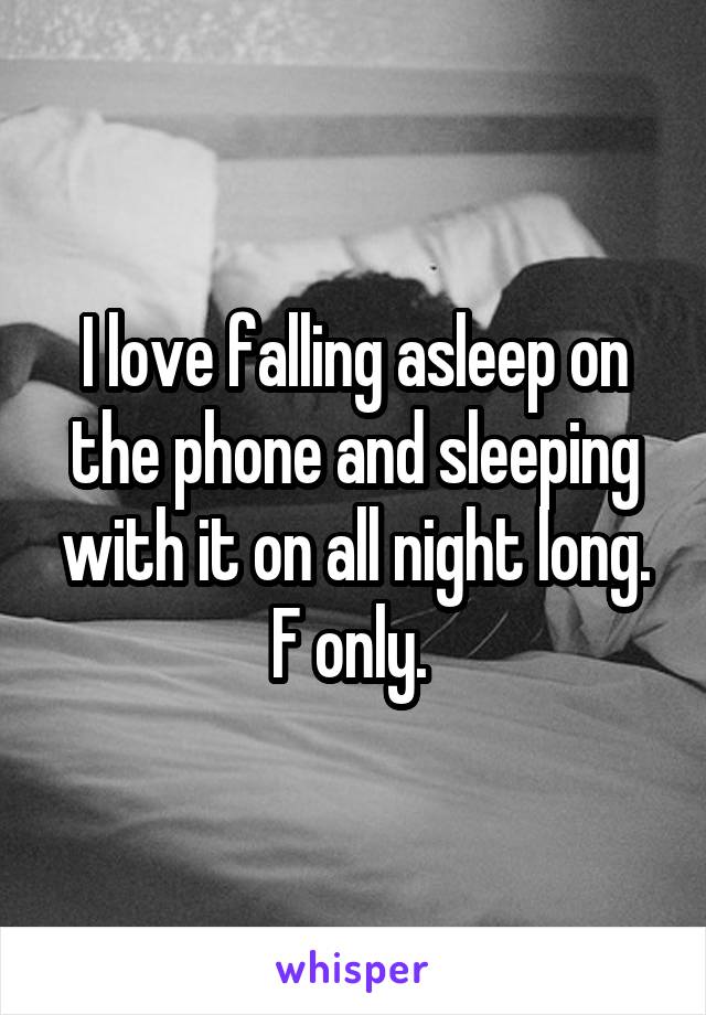 I love falling asleep on the phone and sleeping with it on all night long. F only. 