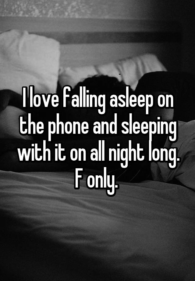 I love falling asleep on the phone and sleeping with it on all night long. F only. 