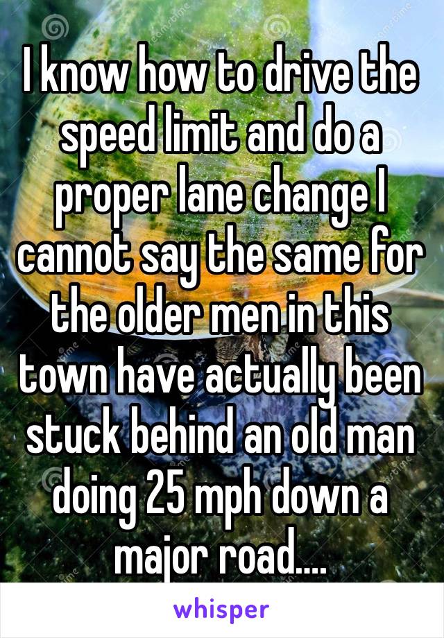 I know how to drive the speed limit and do a proper lane change I cannot say the same for the older men in this town have actually been stuck behind an old man doing 25 mph down a major road….