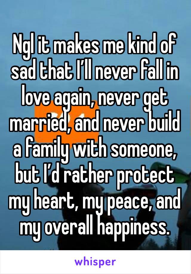 Ngl it makes me kind of sad that I’ll never fall in love again, never get married, and never build a family with someone, but I’d rather protect my heart, my peace, and my overall happiness.