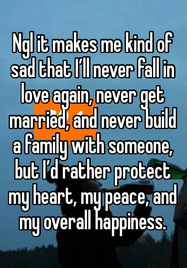 Ngl it makes me kind of sad that I’ll never fall in love again, never get married, and never build a family with someone, but I’d rather protect my heart, my peace, and my overall happiness.