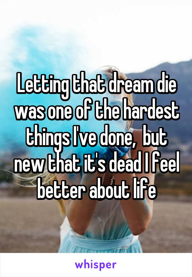 Letting that dream die was one of the hardest things I've done,  but new that it's dead I feel better about life