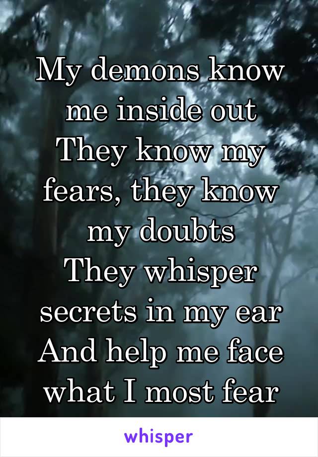 My demons know me inside out
They know my fears, they know my doubts
They whisper secrets in my ear
And help me face what I most fear