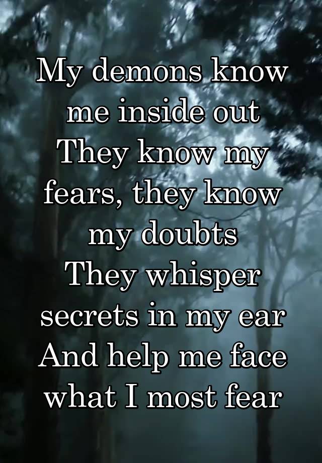 My demons know me inside out
They know my fears, they know my doubts
They whisper secrets in my ear
And help me face what I most fear