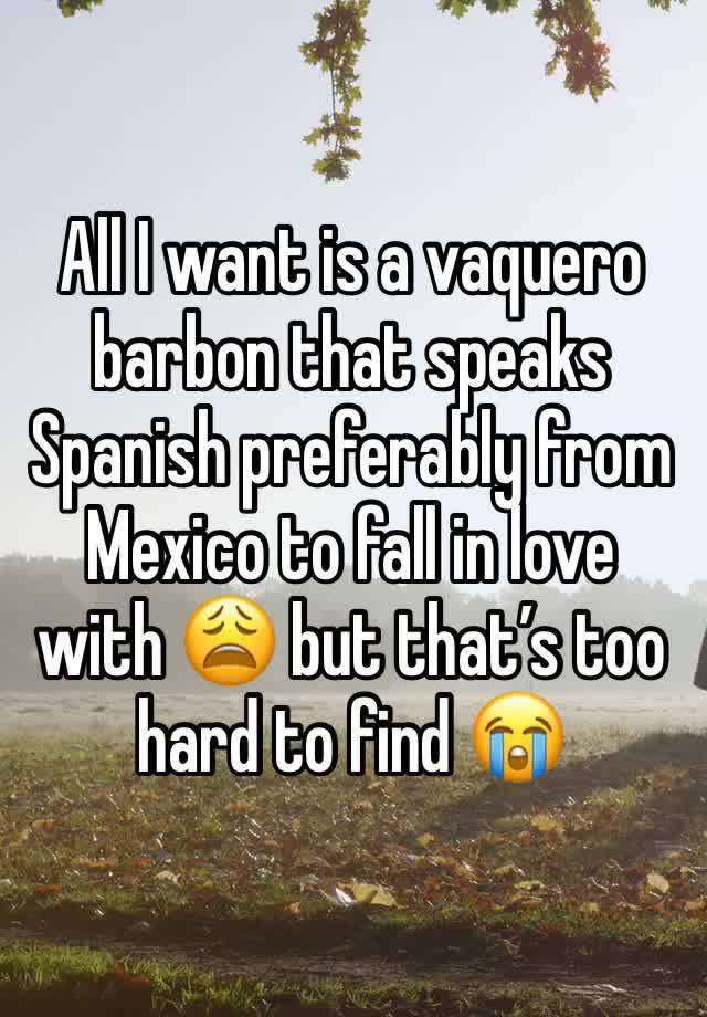 All I want is a vaquero barbon that speaks Spanish preferably from Mexico to fall in love with 😩 but that’s too hard to find 😭