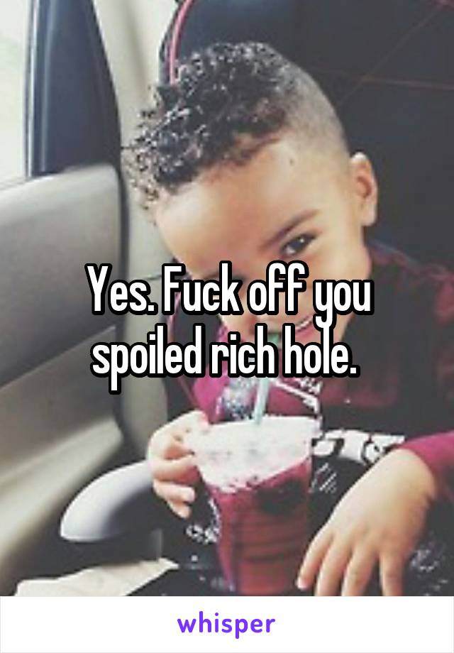 Yes. Fuck off you spoiled rich hole. 