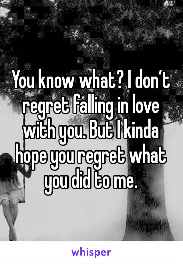 You know what? I don’t regret falling in love with you. But I kinda hope you regret what you did to me. 