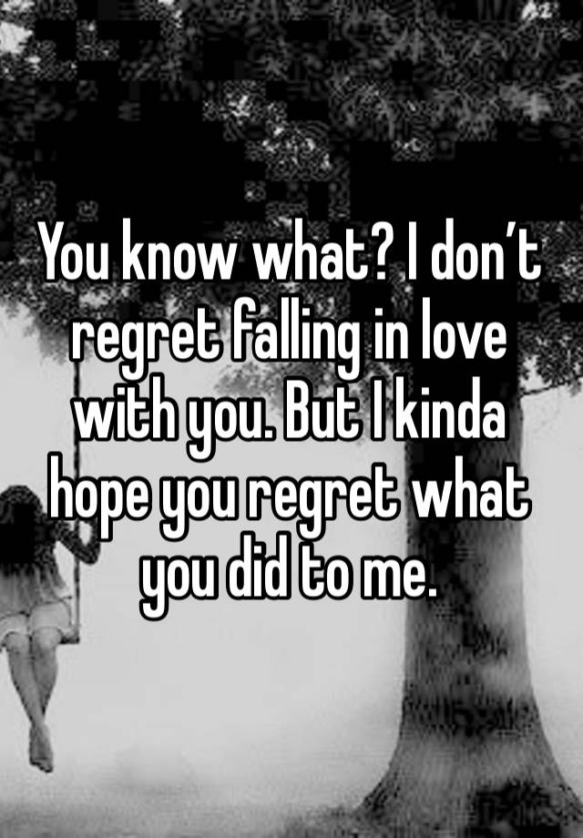 You know what? I don’t regret falling in love with you. But I kinda hope you regret what you did to me. 