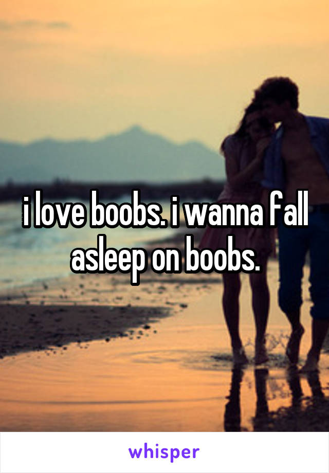 i love boobs. i wanna fall asleep on boobs.